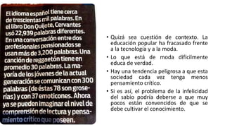 • Quizá sea cuestión de contexto. La
educación popular ha fracasado frente
a la tecnología y a la moda.
• Lo que está de moda difícilmente
educa de verdad.
• Hay una tendencia peligrosa a que esta
sociedad cada vez tenga menos
pensamiento crítico.
• Si es así, el problema de la infelicidad
del sabio podría deberse a que muy
pocos están convencidos de que se
debe cultivar el conocimiento.
 