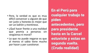 • Pero, la verdad es que es muy
difícil convencer a alguien de que
ser justo y honesto es mejor que
ser un ladrón y mentiroso.
• ¿Qué hacer frente a una realidad
que premia a personas sin
vergüenza ni moral?
• Lo que no puede negarse es que
al menos el sabio tiene mucho
por hacer y por cuestionar.
 