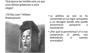 • La política ya casi se ha
convertido en un lugar semejante
a un desagüe donde solo puede
encontrarse porquería y
excremento.
• ¿Por qué lo permitimos? ¿Y si nos
compramos el pleito, nos
defenderán si caemos
arrestados?
 