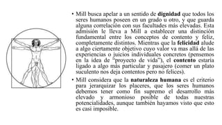 • Mill busca apelar a un sentido de dignidad que todos los
seres humanos poseen en un grado u otro, y que guarda
alguna correlación con sus facultades más elevadas. Esta
admisión le lleva a Mill a establecer una distinción
fundamental entre los conceptos de contento y feliz,
completamente distintos. Mientras que la felicidad alude
a algo ciertamente objetivo cuyo valor va mas allá de las
experiencias o juicios individuales concretos (pensemos
en la idea de “proyecto de vida”), el contento estaría
ligado a algo más particular y pasajero (comer un plato
suculento nos deja contentos pero no felices).
• Mill considera que la naturaleza humana es el criterio
para jerarquizar los placeres, que los seres humanos
debemos tener como fin supremo el desarrollo más
elevado y armonioso posible de todas nuestras
potencialidades, aunque también hayamos visto que esto
es casi imposible.
 