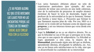 • Los seres humanos obtienen placer no solo de
experiencias particulares (por ejemplo, del acto
concreto de tomar una cerveza en una tarde calurosa),
sino de la realización de proyectos de amplio alcance
(terminar de hacer la tesis de doctorado, lograr ser
profesor de la universidad en la que te formaste, formar
una familia y tener hijos...). Proyectos que forman lo
que llamamos nuestro plan de vida. Por eso, Mill va a
insistir en la visión del ser humano como de alguien que
progresa, y así sus intereses tienen que verse desde esta
perspectiva.
• Aquí la felicidad ya no es un objetivo directo. No es
que la felicidad no sea el fin que se persigue en la vida,
sino que es una especie de subproducto. La felicidad se
logra apuntando a otra cosa, la mejora de la
Humanidad, practicando algún arte del que se disfruta,
aprendiendo idiomas, divulgando la sabiduría, etc. Así,
uno ya no busca solo satisfacciones en la vida, sino que
va desarrollando las cualidades de su interioridad.
 