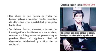 • Por ahora lo que queda es tratar de
buscar sabios e intentar tender puentes
de discusión con amabilidad y respeto
hacia ellos.
• Se deben formar círculos, centros de
investigación e institutos o si ya existen,
renovar sus integrantes por personas que
puedan llevar al siguiente nivel el
desarrollo intelectual y crítico de la
sociedad.
 
