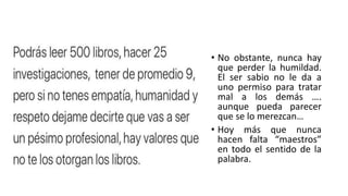 • No obstante, nunca hay
que perder la humildad.
El ser sabio no le da a
uno permiso para tratar
mal a los demás ….
aunque pueda parecer
que se lo merezcan…
• Hoy más que nunca
hacen falta “maestros”
en todo el sentido de la
palabra.
 