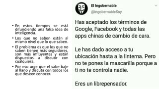 • En estos tiempos se está
difundiendo una falsa idea de
inteligencia.
• Los que no saben están al
mismo nivel que lo que saben.
• El problema es que los que no
saben tienen más seguidores,
son más influyentes y están
dispuestos a discutir con
cualquiera.
• Por eso urge que el sabe baje
al llano y discuta con todos los
que deseen conocer.
 