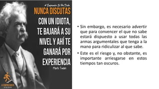 • Sin embargo, es necesario advertir
que para convencer el que no sabe
estará dispuesto a usar todas las
armas argumentales que tenga a la
mano para ridiculizar al que sabe.
• Este es el riesgo y, no obstante, es
importante arriesgarse en estos
tiempos tan oscuros.
 