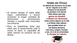 • Al mismo tiempo el sabio debe
seguir cultivándose y buscar
recolectar la mayor cantidad de
distinciones y premiaciones
siempre y cuando sean merecidas
con esfuerzo.
• Pero, es importante notar que
antes que el conocimiento está la
moral, es decir, la capacidad de
saber convivir en armonía con los
demás.
 