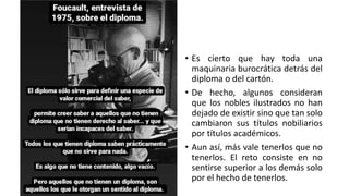 • Es cierto que hay toda una
maquinaria burocrática detrás del
diploma o del cartón.
• De hecho, algunos consideran
que los nobles ilustrados no han
dejado de existir sino que tan solo
cambiaron sus títulos nobiliarios
por títulos académicos.
• Aun así, más vale tenerlos que no
tenerlos. El reto consiste en no
sentirse superior a los demás solo
por el hecho de tenerlos.
 