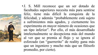 •J. S. Mill reconoce que un ser dotado de
facultades superiores necesita más para sentirse
feliz, tiene más difícil la conquista de la
felicidad, y además “probablemente está sujeto
a sufrimientos más agudos, y ciertamente los
experimenta en mayor número de ocasiones que
un tipo inferior”. Por ello, el más desarrollado
intelectualmente se decepciona más del mundo
al ver que se premia al flojo y se ignora al
esforzado (un “guerrerito” de reality gana más
que un ingeniero y mucho más que un filósofo
promedio, por cierto).
 