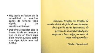 • Hay poco esfuerzo en la
actualidad y muchas
ganas de tenerlo todo
rápido y sin
cuestionamientos.
• Debemos recordar que lo
bueno tarda su tiempo y
que es mejor tener algo
bien hecho aunque tarde
que algo rápido pero mal
hecho.
 