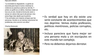 • Es verdad que hoy en día existe una
serie constante de acontecimientos que
nos deprime. Vemos malos profesores,
políticos mentirosos, policías corruptos,
etc.
• Incluso pareciera que fuera mejor ser
una persona mala y sin escrúpulos en
este mundo tan complejo.
• Pero no debemos dejarnos derrotar.
 