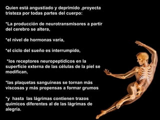 Quien está angustiado y deprimido ,proyecta tristeza por todas partes del cuerpo: *La producción de neurotransmisores a partir del cerebro se altera,  *el nivel de hormonas varía,  *el ciclo del sueño es interrumpido, *los receptores neuropeptídicos en la superfície externa de las células de la piel se modifican,  *las plaquetas sanguíneas se tornan más viscosas y más propensas a formar grumos  *y  hasta  las lágrimas contienen trazos químicos diferentes al de las lágrimas de alegría.      