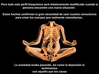 La ansiedad acaba pasando, así como la depresión si terminamos con aquello que los causa Pero todo este perfil bioquímico será drásticamente modificado cuando la persona encuentre una nueva situación.  Estos hechos confirman la gran necesidad de usar nuestra consciencia para crear los cuerpos que realmente necesitamos.   