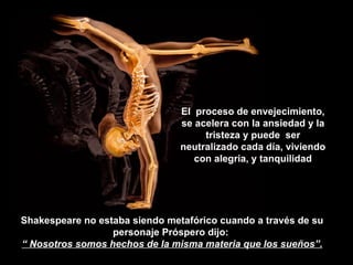 Shakespeare no estaba siendo metafórico cuando a través de su personaje Próspero dijo:  “  Nosotros somos hechos de la misma materia que los sueños”. El  proceso de envejecimiento, se acelera con la ansiedad y la tristeza y puede  ser neutralizado cada día, viviendo con alegria, y tanquilidad 
