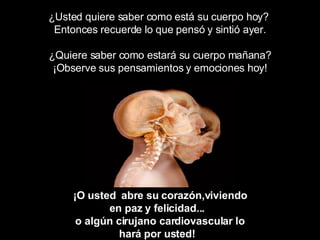 ¿Usted quiere saber como está su cuerpo hoy?  Entonces recuerde lo que pensó y sintió ayer. ¿Quiere saber como estará su cuerpo mañana? ¡Observe sus pensamientos y emociones hoy! ¡O usted  abre su corazón,viviendo en paz y felicidad...  o algún cirujano cardiovascular lo hará por usted!   