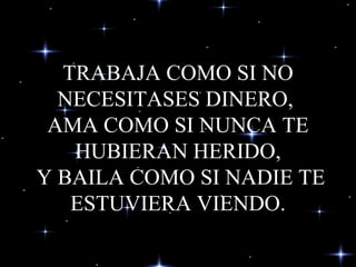 TRABAJA COMO SI NO NECESITASES DINERO,  AMA COMO SI NUNCA TE HUBIERAN HERIDO,  Y BAILA COMO SI NADIE TE ESTUVIERA VIENDO. 