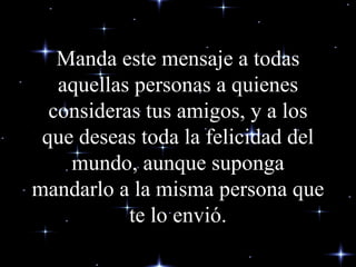 Manda este mensaje a todas aquellas personas a quienes consideras tus amigos, y a los que deseas toda la felicidad del mundo, aunque suponga mandarlo a la misma persona que te lo envió. 