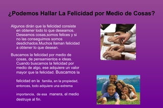 ¿Qué es la felicidad?  La felicidad es un estado de ánimo que se produce en la persona cuando cree haber alcanzado una meta deseada y buena. Tal estado da paz interior, un enfoque  positivo, al mismo tiempo que estimula  nuevas metas. Es definida como una condición interna de satisfacción y alegría. 