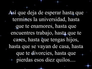 Así que deja de esperar hasta que termines la universidad, hasta que te enamores, hasta que encuentres trabajo, hasta que te cases, hasta que tengas hijos, hasta que se vayan de casa, hasta que te divorcies, hasta que pierdas esos diez quilos.... 