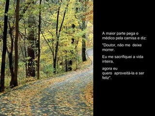 A maior parte pega o médico pela camisa e diz: "Doutor, não me  deixe morrer. Eu me sacrifiquei a vida inteira, agora eu quero  aproveitá-la e ser feliz". 
