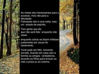 As metas são interessantes para o sucesso, mas não para a felicidade. Felicidade não é uma meta, mas um  estado de espírito. Tem gente que diz que não será feliz  enquanto não casar, enquanto outros se dizem infelizes justamente por causa do casamento. Você pode ser feliz  tomando sorvete, ficando em casa com a família ou amigos  verdadeiros, levando os filhos para brincar ou indo a praia ou ao cinema.  