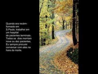 Quando era recém-formado em S.Paulo, trabalhei em um hospital de pacientes terminais. Todos os  dias morriam nove ou dez pacientes. Eu sempre procurei conversar com eles na hora da morte.  