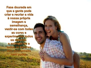 Fase dourada em que a gente pode criar e recriar a vida à nossa própria imagem e semelhança, vestir-se com todas as cores e experimentar todos os sabores  e entregar-se a todos os amores sem preconceito nem pudor. 