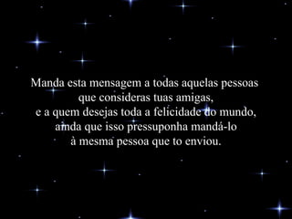Manda esta mensagem a todas aquelas pessoas  que consideras tuas amigas, e a quem desejas toda a felicidade do mundo, ainda que isso pressuponha mandá-lo à mesma pessoa que to enviou. 