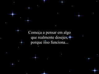Começa a pensar em algo que realmente desejes, porque isso funciona... 