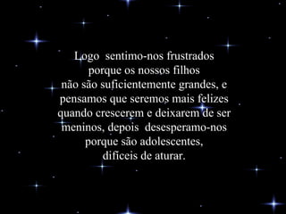 Logo  sentimo-nos frustrados porque os nossos filhos não são suficientemente grandes, e pensamos que seremos mais felizes quando crescerem e deixarem de ser meninos, depois  desesperamo-nos porque são adolescentes, difíceis de aturar. 