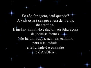 Se não for agora, será quando? A vida estará sempre cheia de logros, de desafios.  É melhor admiti-lo e decidir ser feliz agora de todas as formas. Não há um truque, nem um caminho para a felicidade, a felicidade é o caminho e é AGORA. 