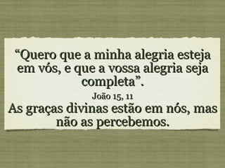 “ Quero que a minha alegria esteja em vós, e que a vossa alegria seja completa”. João 15, 11 As graças divinas estão em nós, mas não as percebemos.