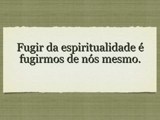 Fugir da espiritualidade é fugirmos de nós mesmo.