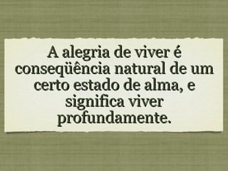 A alegria de viver é conseqüência natural de um certo estado de alma, e significa viver profundamente.