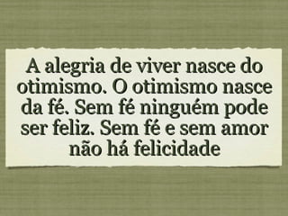 A alegria de viver nasce do otimismo. O otimismo nasce da fé. Sem fé ninguém pode ser feliz. Sem fé e sem amor não há felicidade