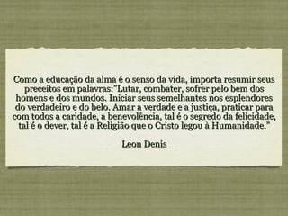 Como a educação da alma é o senso da vida, importa resumir seus preceitos em palavras:”Lutar, combater, sofrer pelo bem dos homens e dos mundos. Iniciar seus semelhantes nos esplendores do verdadeiro e do belo. Amar a verdade e a justiça, praticar para com todos a caridade, a benevolência, tal é o segredo da felicidade, tal é o dever, tal é a Religião que o Cristo legou à Humanidade.” Leon Denis