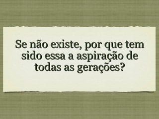 Se não existe, por que tem sido essa a aspiração de todas as gerações?