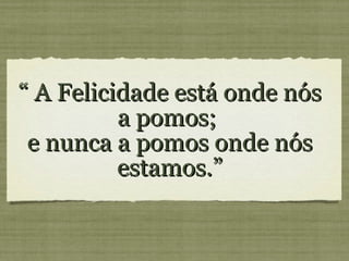 “ A Felicidade está onde nós a pomos; e nunca a pomos onde nós estamos.”