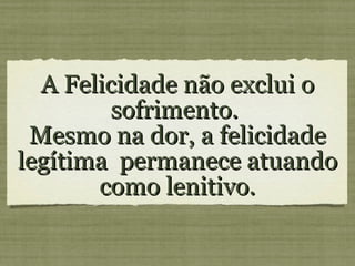 A Felicidade não exclui o sofrimento. Mesmo na dor, a felicidade legítima permanece atuando como lenitivo.