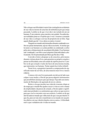 10                                                       adenáuer novaes


Não coloque sua felicidade à mercê das contingências acidentais
de sua vida ou mesmo de uma fase de turbulência por que esteja
passando. Lembre-se de que viver não é ato isolado de um ser
humano. É um contexto, uma conexão e um sentido. Na união des-
sas realidades junta-se o Espírito que é você. Assuma o comando
de sua vida e a coloque a serviço do propósito de ser feliz. Siga
aquele ditado que diz ‘viva e deixe os outros viverem’.
       Ninguém no mundo está irremediavelmente condenado a so-
frer ou a penar eternamente, seja na vida ou na morte. As teorias que
levaram o ser humano a se achar perdido ou condenado a sofrer
pelos atos o distanciaram de sua própria felicidade. O ser humano
está ‘condenado’ a ser feliz e essa conquista é feita individual e cole-
tivamente. Ele foi presenteado por Deus que lhe deu a Vida.
       Convido o leitor a despojar-se de conceitos, pelo menos
durante a leitura deste livro, para penetrar no próprio coração e
pensar na felicidade como um estado de espírito possível. Lem-
bre-se de que coração e razão são faces de uma mesma moeda,
que representa o ser humano. Tentar separá-las é tolice infantil.
       Neste livro, o propósito é permitir a compreensão do sig-
nificado maior de ser feliz, de uma maneira mais livre e menos
culposa.
       Comece a ler este livro pensando em deixar de lado suas
culpas e seus medos, a fim de que possa adquirir instrumentos
que possibilitem alcançar a paz que deseja. Faça dele um instru-
mento de libertação e de aquisição de novos valores.
       Retire o véu que encobre sua visão de si mesmo, dispa-se
da roupa que o mundo lhe ajudou a tecer e vista-se com o manto
da simplicidade e da pureza de coração, a fim de captar o signifi-
cado mais profundo e os sentimentos que coloco no que escrevo
para que você se encontre com sua essência. Lembre-se de que
não há nada no mundo que valha mais do que a sua paz interior. E
que ela, para ser real, deve manifestar-se no mundo em sua prá-
tica diária e em sua vida de relações com os outros. A felicidade
real e a paz verdadeira são vividas no mundo.
 