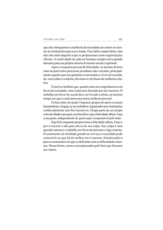 Felicidade sem Culpa                                             101


que não entreguemos a melhoria da sociedade aos outros ou mes-
mo às instituições para isso criadas. Elas farão o papel delas, mas
não irão além daquilo a que se propuseram como organizações
oficiais. A criatividade de cada ser humano sempre será a grande
alavanca para seu próprio desenvolvimento social e espiritual.
       Após a conquista pessoal de felicidade, ou mesmo de bem
estar na qual certos processos já tenham sido vencidos, principal-
mente aqueles que nos garantem o necessário a viver em socieda-
de, com relativo conforto, devemos ir em busca da melhoria cole-
tiva.
       É preciso lembrar que, quanto mais nos empenharmos em
favor da sociedade, mais estaremos fazendo por nós mesmos. O
trabalho em favor do social deve ser levado a efeito, ao mesmo
tempo em que o realizamos por nossa melhoria pessoal.
       Forme redes de ajuda. Organize grupos de apoio a causas
humanitárias. Engaje-se em trabalhos organizados por instituições
conhecidamente sem fins lucrativos. Ocupe parte de seu tempo
com atividades nas quais seu benefício seja a felicidade alheia. Faça
a sua parte, independente de quem seja o responsável pelo todo.
       Seja feliz enquanto proporciona a felicidade alheia. Faça-o
por si mesmo e não para alívio de sua culpa. Sua culpa é uma
questão interna e o trabalho em favor do próximo é algo externo.
O sentimento de utilidade gerado no serviço à sociedade pode
conectá-lo ao que há de melhor em si mesmo, fortalecendo-o
para os momentos em que se defrontar com as dificuldades inter-
nas. Dessa forma, somos recompensados pelo bem que fazemos
aos outros.
 