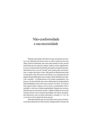 Não-conformidade
             e sua necessidade


        Durante toda minha vida observei que meu pensar era mui-
tas vezes diferente da forma como os outros expressavam suas
idéias. Senti-me diferente, não como todo mundo se sente, mas de
uma forma que me colocava sempre vendo as coisas singularmen-
te. Isso me causou muito incômodo, pois queria ser igual às pessoas.
Questionava-me se eu era ‘normal’, pois, queria estar com as pes-
soas, vivendo como elas viviam. Não queria ser diferente nem estar
em oposição a elas. Provocava-me tristeza ver as situações por um
ângulo não percebido pelos meus amigos. Meus familiares me acha-
vam ‘estranho’. A solidão passou a ser minha companheira. Aos
poucos, fui descobrindo que estava abdicando de minha própria
individualidade em favor do senso comum. Foi duro. Tive de me
fazer igual a todos. Depois, com os anos e a maturidade, refiz o
caminho e voltei-me à minha singularidade. Quando isso ocorreu,
descobri que era meu maior tesouro. Adquiri o hábito de conversar
comigo mesmo, sem as amarras da tradição, da cultura, da educa-
ção repressora, mas ouvindo sobretudo o coração e a ‘voz’ da
consciência divina dentro de mim mesmo.
        Descobri também que era necessário atravessar as frontei-
ras do desconhecido em mim mesmo, ultrapassando os limites da
 