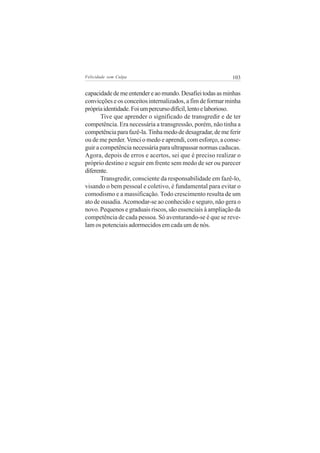 Felicidade sem Culpa                                       103


capacidade de me entender e ao mundo. Desafiei todas as minhas
convicções e os conceitos internalizados, a fim de formar minha
própria identidade. Foi um percurso difícil, lento e laborioso.
       Tive que aprender o significado de transgredir e de ter
competência. Era necessária a transgressão, porém, não tinha a
competência para fazê-la. Tinha medo de desagradar, de me ferir
ou de me perder. Venci o medo e aprendi, com esforço, a conse-
guir a competência necessária para ultrapassar normas caducas.
Agora, depois de erros e acertos, sei que é preciso realizar o
próprio destino e seguir em frente sem medo de ser ou parecer
diferente.
       Transgredir, consciente da responsabilidade em fazê-lo,
visando o bem pessoal e coletivo, é fundamental para evitar o
comodismo e a massificação. Todo crescimento resulta de um
ato de ousadia. Acomodar-se ao conhecido e seguro, não gera o
novo. Pequenos e graduais riscos, são essenciais à ampliação da
competência de cada pessoa. Só aventurando-se é que se reve-
lam os potenciais adormecidos em cada um de nós.
 