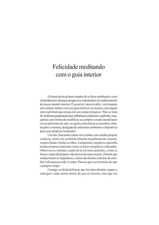 Felicidade meditando
           com o guia interior


       Existem técnicas bem simples de se fazer meditação e com
ela poderemos alcançar progressos importantes no conhecimento
de nosso mundo interior. É possível, através dela, você manter
um contato íntimo com seu guia interior ou mesmo com algum
ente espiritual que esteja em seu campo psíquico. Não se trata
de nenhuma preparação para influências espirituais explícitas, mas,
apenas uma forma de modificar seu próprio estado mental para
níveis próximos do alfa, no qual a consciência se encontra volta-
da para si mesma, desligada de estímulos ambientes e disponível
para seus próprios conteúdos.
       Um dia, buscando entrar em contato com minha própria
essência, sentei-me confortavelmente na poltrona da varanda,
respirei fundo e fechei os olhos. Lentamente, respirava e percebia
minha própria respiração como se fosse um pulsar vitalizador.
Observava a entrada e saída do ar em meus pulmões, como se
fosse o sopro da própria vida através de mim mesmo. Permiti que
minha mente se expandisse e saísse dos limites estreitos do cére-
bro e alcançasse todo o corpo. Parecia que eu era maior do que
o próprio corpo.
       Comigo, se dá de tal forma, que me sinto distante, seguro e
entregue a algo muito maior do que eu mesmo, mas que me
 