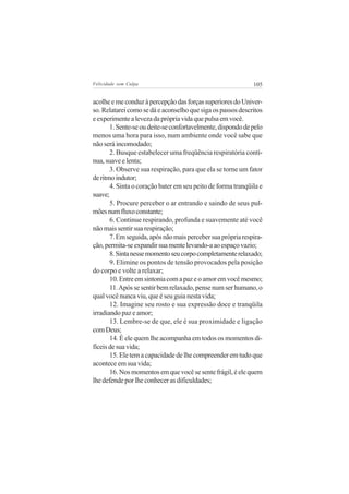 Felicidade sem Culpa                                         105


acolhe e me conduz à percepção das forças superiores do Univer-
so. Relatarei como se dá e aconselho que siga os passos descritos
e experimente a leveza da própria vida que pulsa em você.
       1. Sente-se ou deite-se confortavelmente, dispondo de pelo
menos uma hora para isso, num ambiente onde você sabe que
não será incomodado;
       2. Busque estabelecer uma freqüência respiratória contí-
nua, suave e lenta;
       3. Observe sua respiração, para que ela se torne um fator
de ritmo indutor;
       4. Sinta o coração bater em seu peito de forma tranqüila e
suave;
       5. Procure perceber o ar entrando e saindo de seus pul-
mões num fluxo constante;
       6. Continue respirando, profunda e suavemente até você
não mais sentir sua respiração;
       7. Em seguida, após não mais perceber sua própria respira-
ção, permita-se expandir sua mente levando-a ao espaço vazio;
       8. Sinta nesse momento seu corpo completamente relaxado;
       9. Elimine os pontos de tensão provocados pela posição
do corpo e volte a relaxar;
       10. Entre em sintonia com a paz e o amor em você mesmo;
       11. Após se sentir bem relaxado, pense num ser humano, o
qual você nunca viu, que é seu guia nesta vida;
       12. Imagine seu rosto e sua expressão doce e tranqüila
irradiando paz e amor;
       13. Lembre-se de que, ele é sua proximidade e ligação
com Deus;
       14. É ele quem lhe acompanha em todos os momentos di-
fíceis de sua vida;
       15. Ele tem a capacidade de lhe compreender em tudo que
acontece em sua vida;
       16. Nos momentos em que você se sente frágil, é ele quem
lhe defende por lhe conhecer as dificuldades;
 
