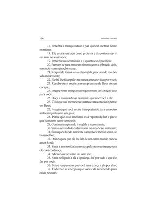 106                                                  adenáuer novaes


      17. Perceba a tranqüilidade e paz que ele lhe traz neste
momento;
      18. Ele está a seu lado como protetor e disposto a servir
em suas necessidades;
      19. Perceba sua serenidade e o quanto ele é pacífico;
      20. Prepare-se para entrar em sintonia com a vibração dele,
sentindo sua respiração suave;
      21. Respire de forma suave e tranqüila, procurando recebê-
lo humildemente;
      22. Ele irá lhe falar palavras nunca antes ouvidas por você;
      23. Receba-o em você como um presente de Deus ao seu
coração;
      24. Integre-se na energia suave que emana do coração dele
para você;
      25. Ouça a música desse momento que une você a ele;
      26. Coloque sua mente em contato com a oração e pense
em Deus;
      27. Imagine que você está se transportando para um outro
ambiente junto com seu guia;
      28. Pense que esse ambiente está repleto de luz e paz e
que há outros seres como ele;
      29. Continue respirando tranqüila e suavemente;
      30. Sinta a serenidade e a harmonia em você e no ambiente;
      31. Sinta que a luz do ambiente o envolve e lhe faz sentir-se
bem melhor;
      32. Deixe agora que ele lhe fale de um outro mundo onde o
amor é real;
      33. Sinta a amorosidade em suas palavras e entregue-se a
ele com confiança;
      34. Abrace-o e se torne um com ele;
      35. Sinta-se ligado a ele e agradeça-lhe por tudo o que ele
faz por você;
      36. Pense nas pessoas que você ama e peça a ele por elas;
      37. Enderece as energias que você está recebendo para
essas pessoas;
 