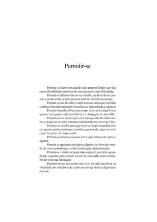 Permitir-se


       Permita-se dizer sim quando tudo parecer dirigir sua vida
para a flexibilidade em favor de seu encontro com a felicidade;
       Permita-se faltar um dia em seu trabalho em favor de um pas-
seio a pé nas areias de uma praia ou entre árvores de um campo;
       Permita-se sair do sério e sorrir a uma criança que você não
conheça, buscando entender a inocência, a ingenuidade e a pureza;
       Permita-se pedir a Deus um tempo para você e diga-Lhe o
quanto você gostaria de senti-lO sem a obrigação de adorá-lO;
       Permita-se um dia em que você faça questão de nada rece-
ber e ocupe-se em estar o tempo todo doando em favor da Vida;
       Permita-se um dia para que você se ocupe integralmente
em apenas perdoar tudo que considere gerador de culpa em você
e que faz parte de seu passado;
       Permita-se amar as pessoas sem exigir retorno de espécie
alguma;
       Permita-se apaixonar por algo ou alguém, em favor da vonta-
de de viver, sentindo que a vida é motivação e determinação;
       Permita-se o direito de negar algo a alguém, sem ferir, apren-
dendo a ajudar sem sufocar, ou ter de concordar com o outro,
em favor de sua felicidade;
       Permita-se um dia deixar um vício de lado em favor da
liberdade em relação a ele e pela sua integridade e dignidade
pessoal;
 
