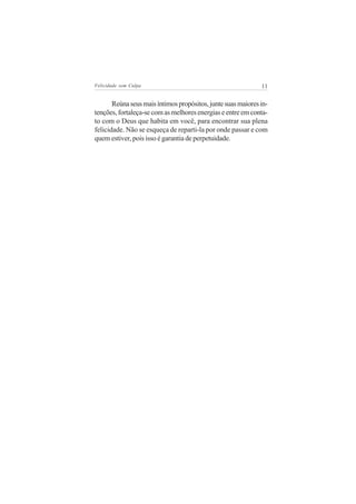 Felicidade sem Culpa                                          11


       Reúna seus mais íntimos propósitos, junte suas maiores in-
tenções, fortaleça-se com as melhores energias e entre em conta-
to com o Deus que habita em você, para encontrar sua plena
felicidade. Não se esqueça de reparti-la por onde passar e com
quem estiver, pois isso é garantia de perpetuidade.
 