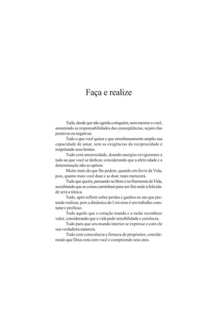 Faça e realize


       Tudo, desde que não agrida a ninguém, nem mesmo a você,
assumindo as responsabilidades das conseqüências, sejam elas
positivas ou negativas.
       Tudo o que você quiser e que simultaneamente amplie sua
capacidade de amar, sem as exigências da reciprocidade e
respeitando seus limites.
       Tudo com amorosidade, doando energias revigorantes a
tudo ao que você se dedicar, considerando que a afetividade e a
determinação não se opõem.
       Muito mais do que lhe pedem, quando em favor da Vida,
pois, quanto mais você doar e se doar, mais merecerá.
       Tudo que queira, pensando no Bem e na Harmonia da Vida,
acreditando que as coisas caminham para um fim onde a felicida-
de será a tônica.
       Tudo, após refletir sobre perdas e ganhos no ato que pre-
tende realizar, pois a dinâmica do Universo é um trabalho cons-
tante e profícuo.
       Tudo aquilo que o coração manda e a razão reconhece
valor, considerando que a vida pede sensibilidade e coerência.
       Tudo para que seu mundo interior se expresse e com ele
sua verdadeira natureza.
       Tudo com consciência e firmeza de propósitos, conside-
rando que Deus está com você e compreende seus atos.
 