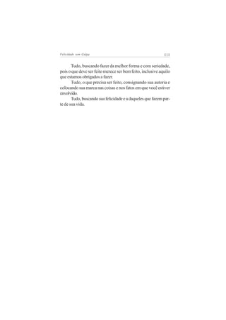 Felicidade sem Culpa                                        111


       Tudo, buscando fazer da melhor forma e com seriedade,
pois o que deve ser feito merece ser bem feito, inclusive aquilo
que estamos obrigados a fazer.
       Tudo, o que precisa ser feito, consignando sua autoria e
colocando sua marca nas coisas e nos fatos em que você estiver
envolvido.
       Tudo, buscando sua felicidade e a daqueles que fazem par-
te de sua vida.
 