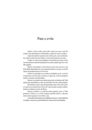 Pare e evite


       Sofrer e fazer sofrer, pois não é para isso que você foi
criado. Sua destinação é a felicidade, a partir de suas escolhas.
       Agir sem pensar e pensar sem sentir, pois, seus sentimen-
tos estão na base de suas idéias e estas determinam seus atos.
       Culpar os outros em qualquer circunstância, já que existe
um mecanismo natural de projetar nos outros aquilo que em você
não agrada.
       Querer sem poder e sem merecer, pois seu sucesso e sua
felicidade dependem de sua conquista interior e do que você for
capaz de proporcionar ao Universo.
       Sentir-se rejeitado ou se achar coitadinho, pois, você foi
criado para ser dono de si mesmo e capaz de, com seu próprio
mérito, construir sua felicidade.
       Querer ser amado sem saber amar, pois recebemos da Vida
aquilo que aprendemos a dar em benefício de nós e dela própria.
       Incriminar-se por causa da ignorância que o fez errar, pois,
os equívocos pertencem à fase da vida na qual estamos apren-
dendo a conhecer as leis de Deus.
       Querer o poder e o controle sobre alguém, pois, a Vida
pertence a Deus e, só a Ele compete decidir sobre a vida dos
outros tanto quanto você sobre a sua.
       Acumular informação sem utilidade real, pois, a real sabedoria
é simples e amorosa, prescindindo de volumes de enciclopédias.
 